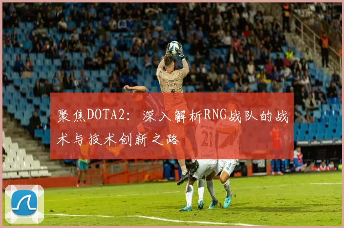 聚焦DOTA2：深入解析RNG战队的战术与技术创新之路