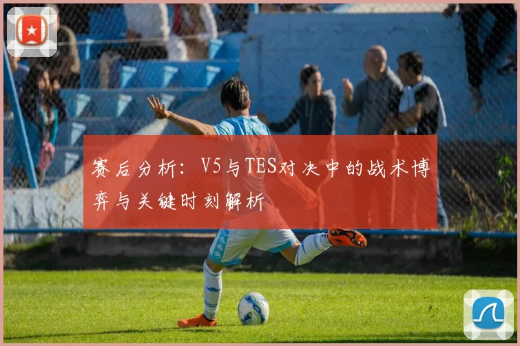 赛后分析：V5与TES对决中的战术博弈与关键时刻解析