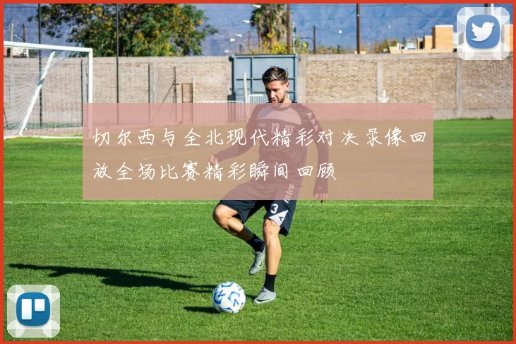 切尔西与全北现代精彩对决录像回放全场比赛精彩瞬间回顾