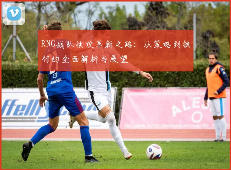 RNG战队快攻革新之路：从策略到执行的全面解析与展望