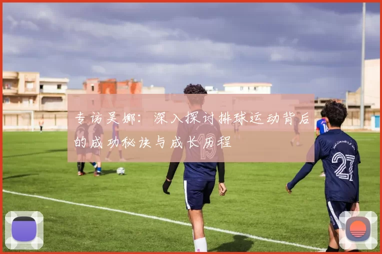 专访吴娜：深入探讨排球运动背后的成功秘诀与成长历程