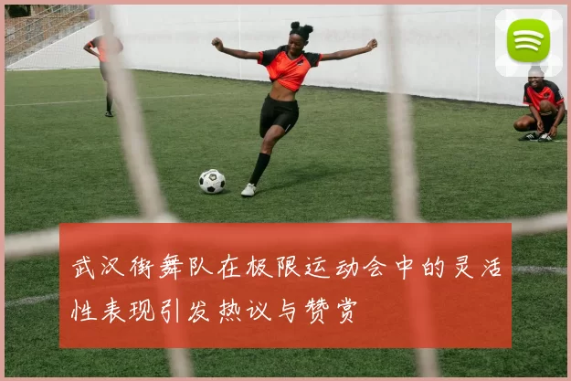 武汉街舞队在极限运动会中的灵活性表现引发热议与赞赏