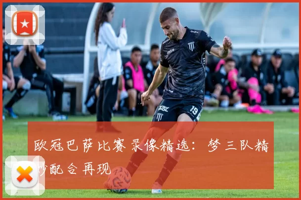 欧冠巴萨比赛录像精选：梦三队精妙配合再现