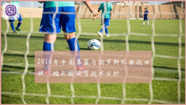 2016年中国男篮与俄罗斯队激战回顾：精彩瞬间与战术分析