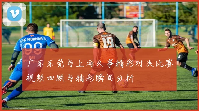 广东东莞与上海久事精彩对决比赛视频回顾与精彩瞬间分析