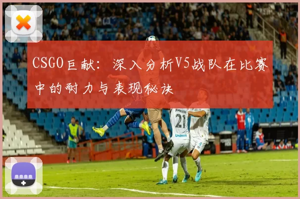 CSGO巨献：深入分析V5战队在比赛中的耐力与表现秘诀